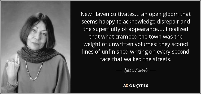 New Haven cultivates ... an open gloom that seems happy to acknowledge disrepair and the superfluity of appearance. ... I realized that what cramped the town was the weight of unwritten volumes: they scored lines of unfinished writing on every second face that walked the streets. - Sara Suleri