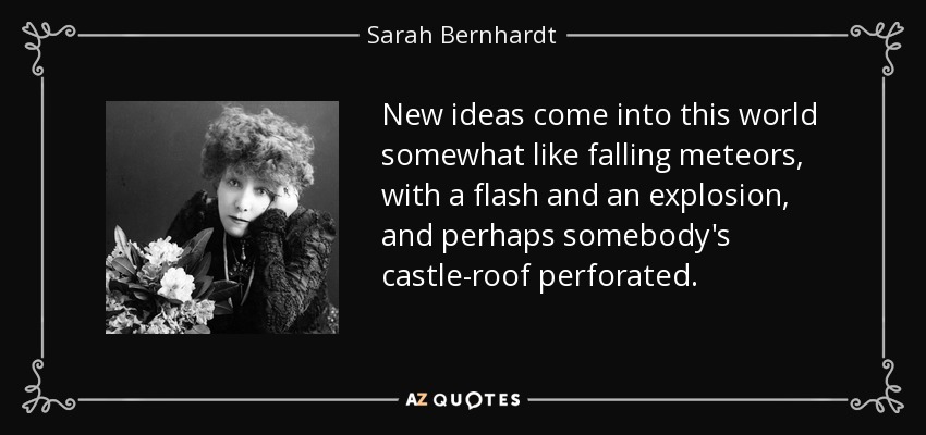 New ideas come into this world somewhat like falling meteors, with a flash and an explosion, and perhaps somebody's castle-roof perforated. - Sarah Bernhardt