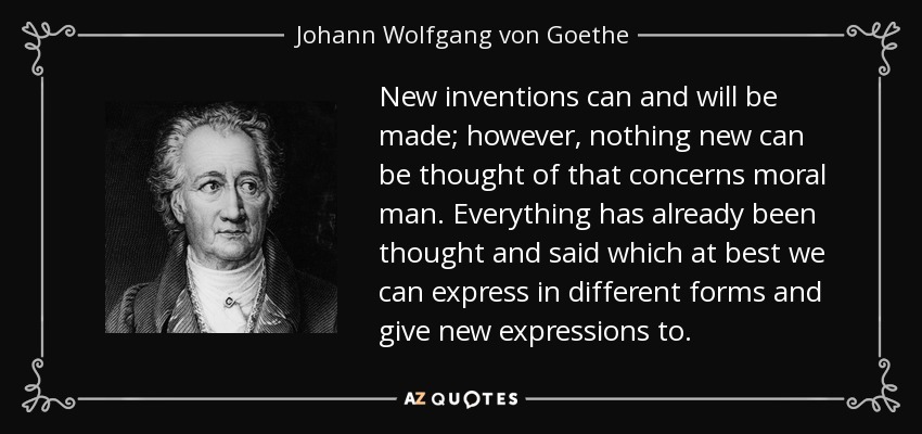 New inventions can and will be made; however, nothing new can be thought of that concerns moral man. Everything has already been thought and said which at best we can express in different forms and give new expressions to. - Johann Wolfgang von Goethe