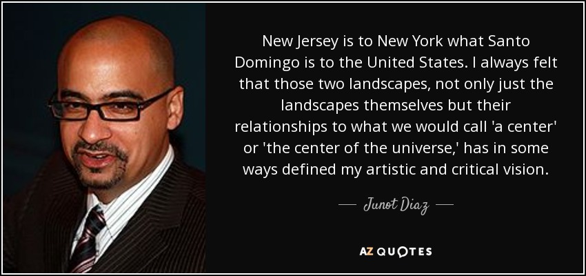 New Jersey is to New York what Santo Domingo is to the United States. I always felt that those two landscapes, not only just the landscapes themselves but their relationships to what we would call 'a center' or 'the center of the universe,' has in some ways defined my artistic and critical vision. - Junot Diaz