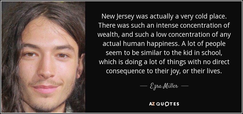 New Jersey was actually a very cold place. There was such an intense concentration of wealth, and such a low concentration of any actual human happiness. A lot of people seem to be similar to the kid in school, which is doing a lot of things with no direct consequence to their joy, or their lives. - Ezra Miller