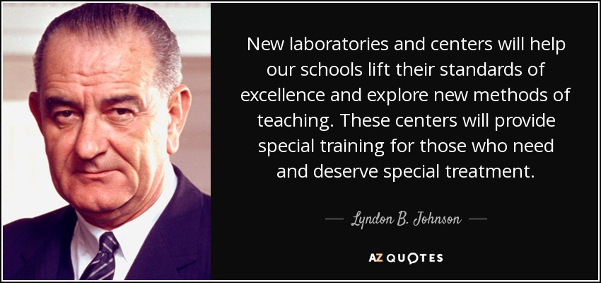 New laboratories and centers will help our schools lift their standards of excellence and explore new methods of teaching. These centers will provide special training for those who need and deserve special treatment. - Lyndon B. Johnson