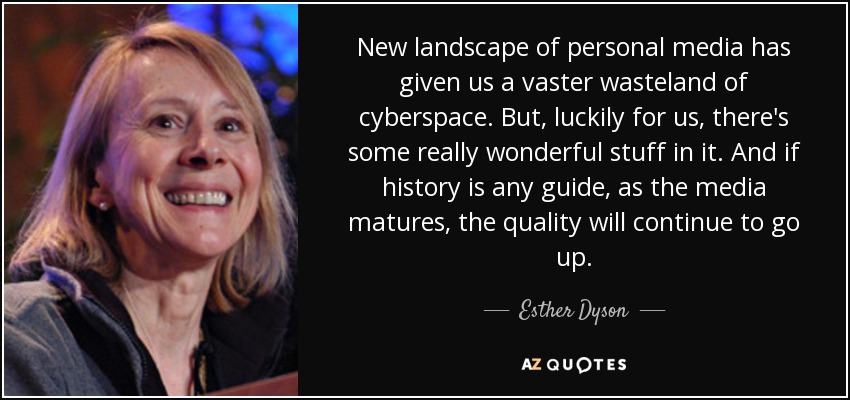 New landscape of personal media has given us a vaster wasteland of cyberspace. But, luckily for us, there's some really wonderful stuff in it. And if history is any guide, as the media matures, the quality will continue to go up. - Esther Dyson