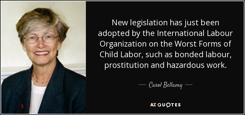 New legislation has just been adopted by the International Labour Organization on the Worst Forms of Child Labor, such as bonded labour, prostitution and hazardous work. - Carol Bellamy