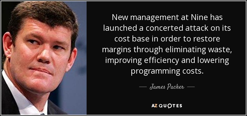 New management at Nine has launched a concerted attack on its cost base in order to restore margins through eliminating waste, improving efficiency and lowering programming costs. - James Packer