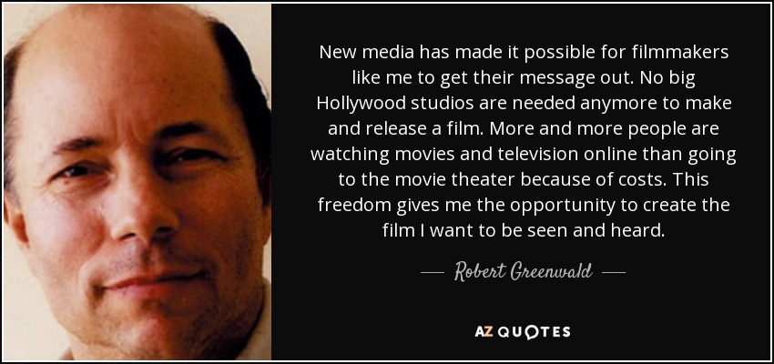 New media has made it possible for filmmakers like me to get their message out. No big Hollywood studios are needed anymore to make and release a film. More and more people are watching movies and television online than going to the movie theater because of costs. This freedom gives me the opportunity to create the film I want to be seen and heard. - Robert Greenwald