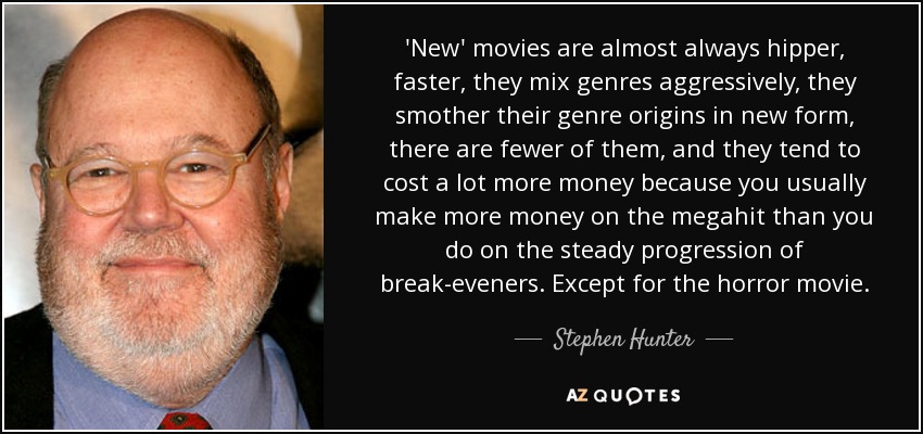 'New' movies are almost always hipper, faster, they mix genres aggressively, they smother their genre origins in new form, there are fewer of them, and they tend to cost a lot more money because you usually make more money on the megahit than you do on the steady progression of break-eveners. Except for the horror movie. - Stephen Hunter