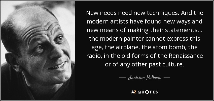 New needs need new techniques. And the modern artists have found new ways and new means of making their statements... the modern painter cannot express this age, the airplane, the atom bomb, the radio, in the old forms of the Renaissance or of any other past culture. - Jackson Pollock