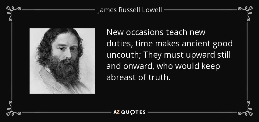 New occasions teach new duties, time makes ancient good uncouth; They must upward still and onward, who would keep abreast of truth. - James Russell Lowell