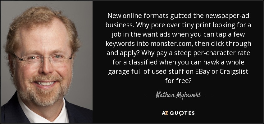 New online formats gutted the newspaper-ad business. Why pore over tiny print looking for a job in the want ads when you can tap a few keywords into monster.com, then click through and apply? Why pay a steep per-character rate for a classified when you can hawk a whole garage full of used stuff on EBay or Craigslist for free? - Nathan Myhrvold