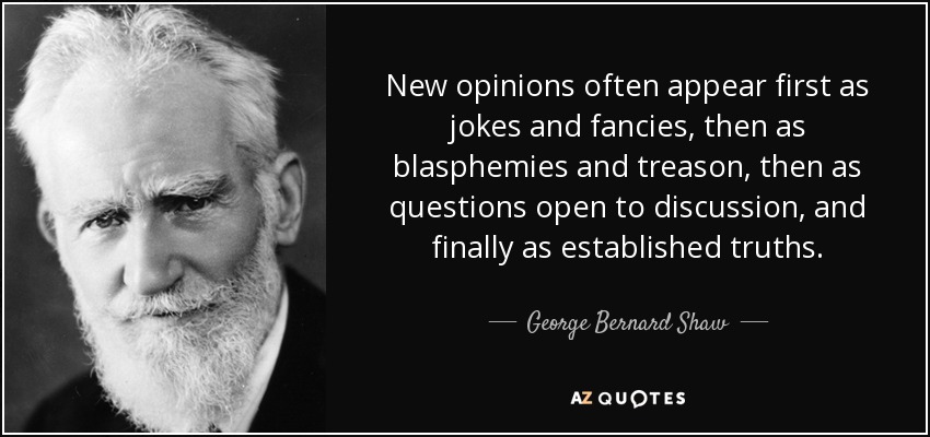 New opinions often appear first as jokes and fancies, then as blasphemies and treason, then as questions open to discussion, and finally as established truths. - George Bernard Shaw