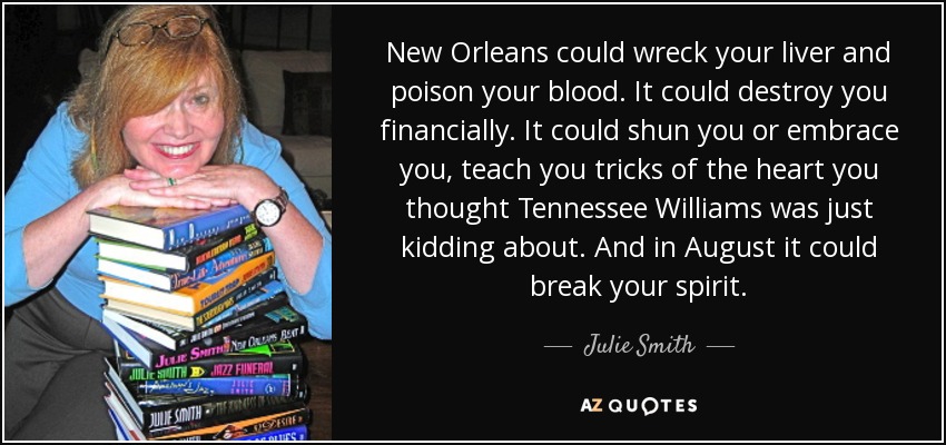 New Orleans could wreck your liver and poison your blood. It could destroy you financially. It could shun you or embrace you, teach you tricks of the heart you thought Tennessee Williams was just kidding about. And in August it could break your spirit. - Julie Smith