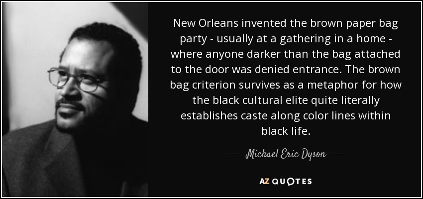 New Orleans invented the brown paper bag party - usually at a gathering in a home - where anyone darker than the bag attached to the door was denied entrance. The brown bag criterion survives as a metaphor for how the black cultural elite quite literally establishes caste along color lines within black life. - Michael Eric Dyson