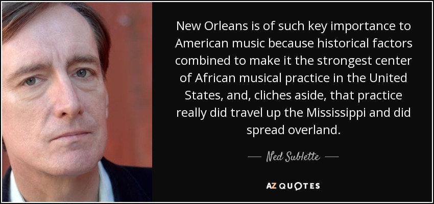 New Orleans is of such key importance to American music because historical factors combined to make it the strongest center of African musical practice in the United States, and, cliches aside, that practice really did travel up the Mississippi and did spread overland. - Ned Sublette