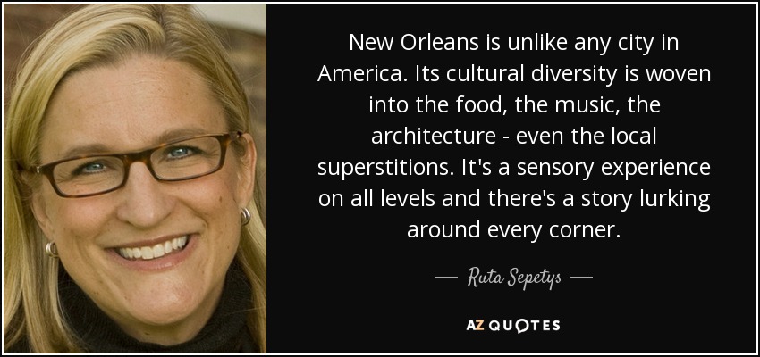 New Orleans is unlike any city in America. Its cultural diversity is woven into the food, the music, the architecture - even the local superstitions. It's a sensory experience on all levels and there's a story lurking around every corner. - Ruta Sepetys