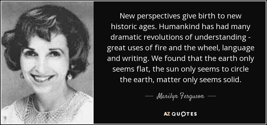 New perspectives give birth to new historic ages. Humankind has had many dramatic revolutions of understanding - great uses of fire and the wheel, language and writing. We found that the earth only seems flat, the sun only seems to circle the earth, matter only seems solid. - Marilyn Ferguson