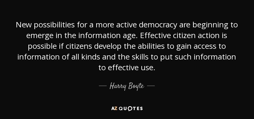New possibilities for a more active democracy are beginning to emerge in the information age. Effective citizen action is possible if citizens develop the abilities to gain access to information of all kinds and the skills to put such information to effective use. - Harry Boyte