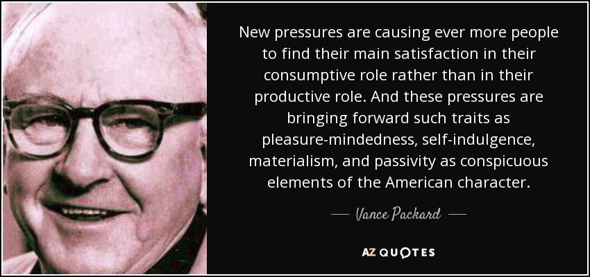 New pressures are causing ever more people to find their main satisfaction in their consumptive role rather than in their productive role. And these pressures are bringing forward such traits as pleasure-mindedness, self-indulgence, materialism, and passivity as conspicuous elements of the American character. - Vance Packard