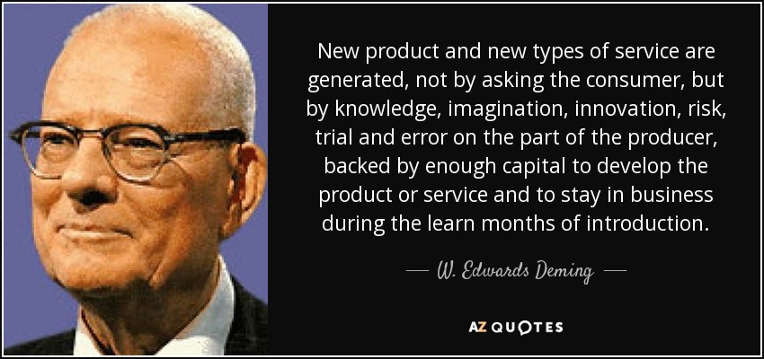 New product and new types of service are generated, not by asking the consumer, but by knowledge, imagination, innovation, risk, trial and error on the part of the producer, backed by enough capital to develop the product or service and to stay in business during the learn months of introduction. - W. Edwards Deming