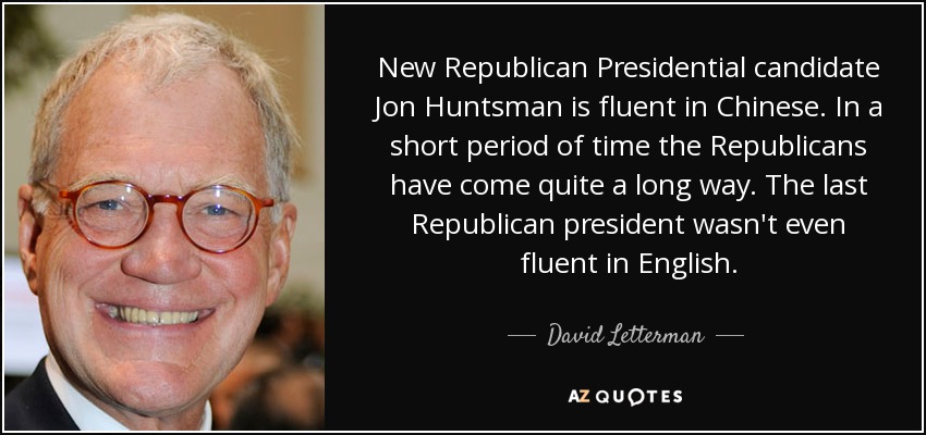 New Republican Presidential candidate Jon Huntsman is fluent in Chinese. In a short period of time the Republicans have come quite a long way. The last Republican president wasn't even fluent in English. - David Letterman