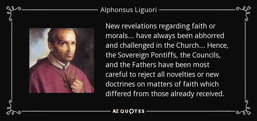 New revelations regarding faith or morals ... have always been abhorred and challenged in the Church ... Hence, the Sovereign Pontiffs, the Councils, and the Fathers have been most careful to reject all novelties or new doctrines on matters of faith which differed from those already received. - Alphonsus Liguori