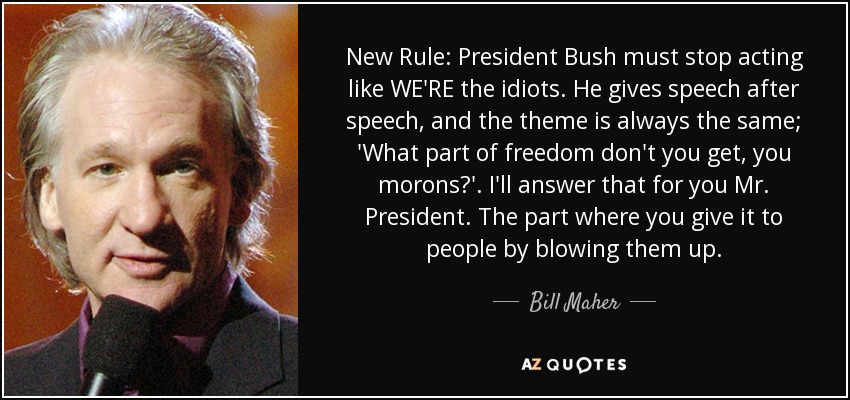 New Rule: President Bush must stop acting like WE'RE the idiots. He gives speech after speech, and the theme is always the same; 'What part of freedom don't you get, you morons?'. I'll answer that for you Mr. President. The part where you give it to people by blowing them up. - Bill Maher