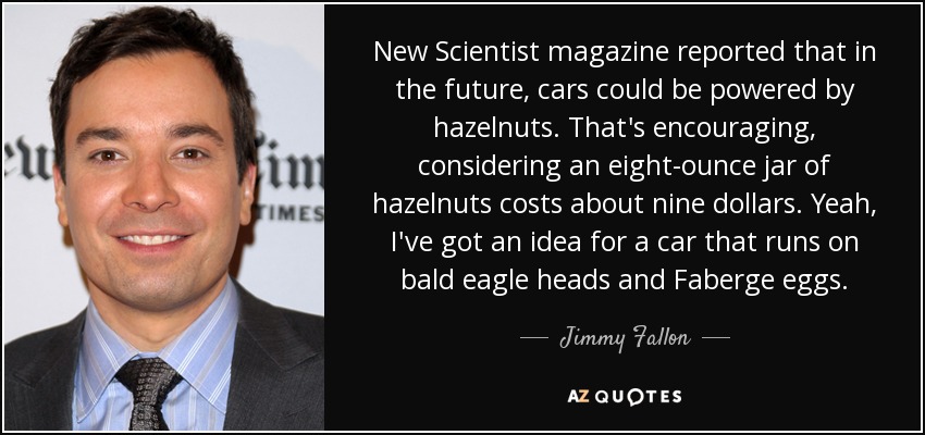 New Scientist magazine reported that in the future, cars could be powered by hazelnuts. That's encouraging, considering an eight-ounce jar of hazelnuts costs about nine dollars. Yeah, I've got an idea for a car that runs on bald eagle heads and Faberge eggs. - Jimmy Fallon