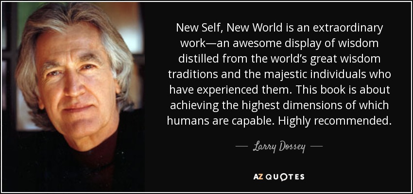 New Self, New World is an extraordinary work—an awesome display of wisdom distilled from the world’s great wisdom traditions and the majestic individuals who have experienced them. This book is about achieving the highest dimensions of which humans are capable. Highly recommended. - Larry Dossey