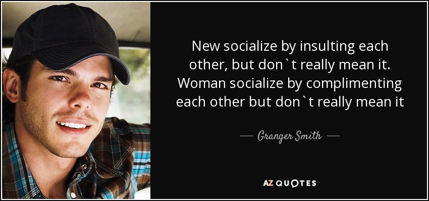 New socialize by insulting each other, but don`t really mean it. Woman socialize by complimenting each other but don`t really mean it - Granger Smith