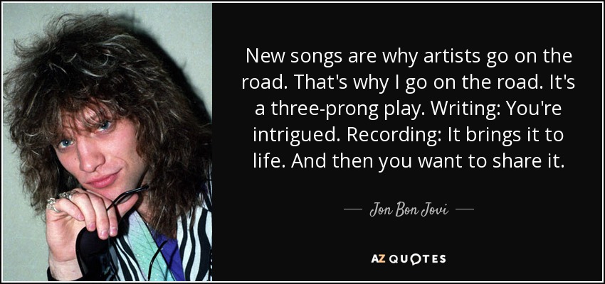 New songs are why artists go on the road. That's why I go on the road. It's a three-prong play. Writing: You're intrigued. Recording: It brings it to life. And then you want to share it. - Jon Bon Jovi
