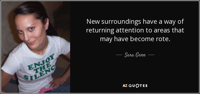 New surroundings have a way of returning attention to areas that may have become rote. - Sara Genn