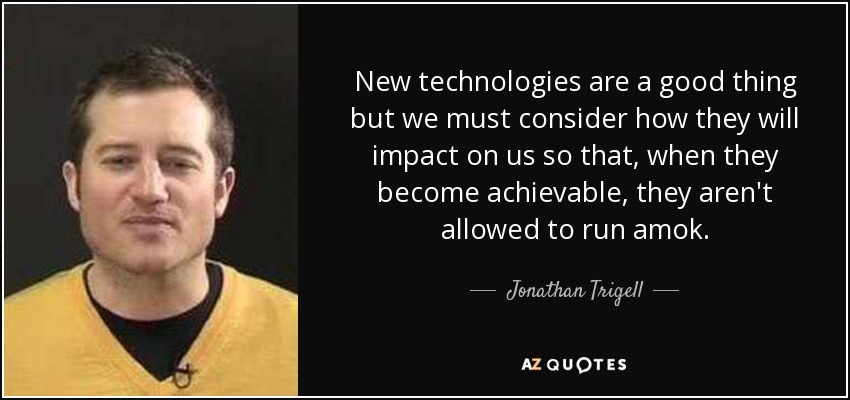 New technologies are a good thing but we must consider how they will impact on us so that, when they become achievable, they aren't allowed to run amok. - Jonathan Trigell