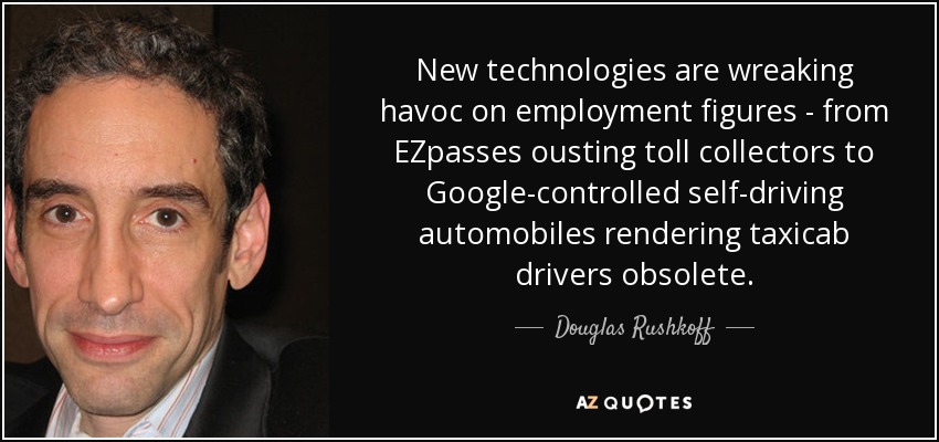 New technologies are wreaking havoc on employment figures - from EZpasses ousting toll collectors to Google-controlled self-driving automobiles rendering taxicab drivers obsolete. - Douglas Rushkoff