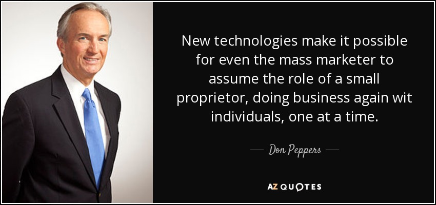 New technologies make it possible for even the mass marketer to assume the role of a small proprietor, doing business again wit individuals, one at a time. - Don Peppers
