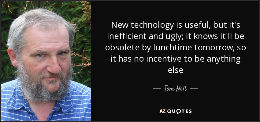 New technology is useful, but it's inefficient and ugly; it knows it'll be obsolete by lunchtime tomorrow, so it has no incentive to be anything else - Tom Holt