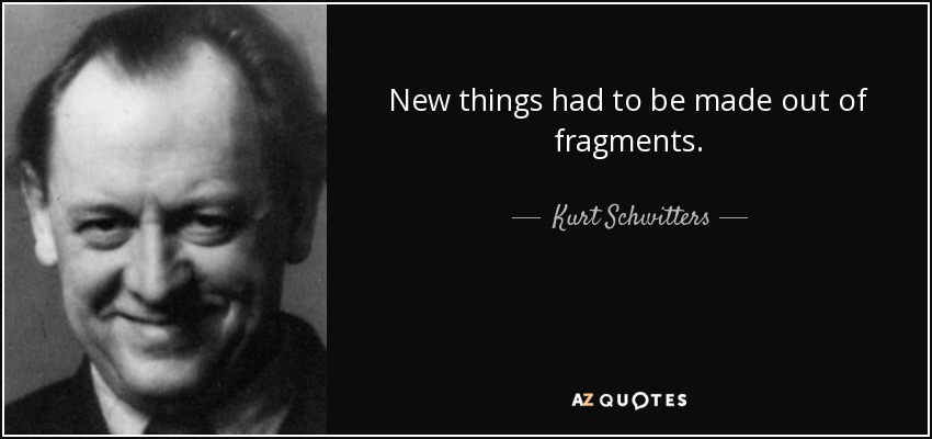 New things had to be made out of fragments. - Kurt Schwitters