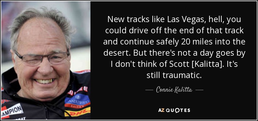 New tracks like Las Vegas, hell, you could drive off the end of that track and continue safely 20 miles into the desert. But there's not a day goes by I don't think of Scott [Kalitta]. It's still traumatic. - Connie Kalitta