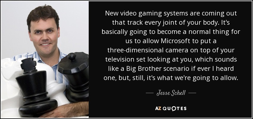 New video gaming systems are coming out that track every joint of your body. It's basically going to become a normal thing for us to allow Microsoft to put a three-dimensional camera on top of your television set looking at you, which sounds like a Big Brother scenario if ever I heard one, but, still, it's what we're going to allow. - Jesse Schell