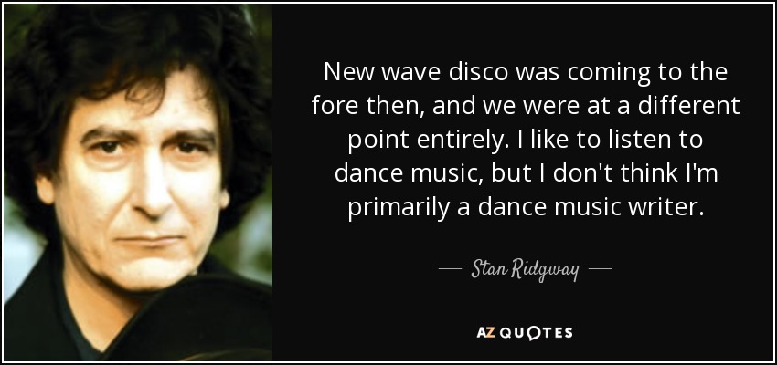 New wave disco was coming to the fore then, and we were at a different point entirely. I like to listen to dance music, but I don't think I'm primarily a dance music writer. - Stan Ridgway