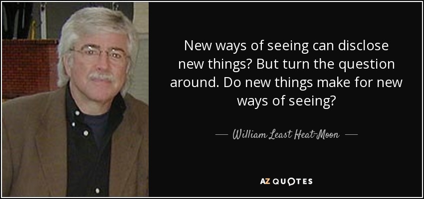 New ways of seeing can disclose new things But turn the question around. Do new things make for new ways of seeing? - William Least Heat-Moon