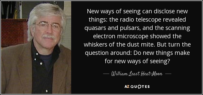 New ways of seeing can disclose new things: the radio telescope revealed quasars and pulsars, and the scanning electron microscope showed the whiskers of the dust mite. But turn the question around: Do new things make for new ways of seeing? - William Least Heat-Moon