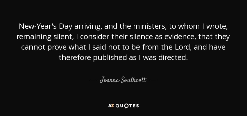 New-Year's Day arriving, and the ministers, to whom I wrote, remaining silent, I consider their silence as evidence, that they cannot prove what I said not to be from the Lord, and have therefore published as I was directed. - Joanna Southcott