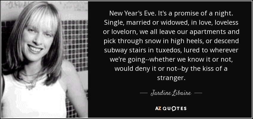 New Year's Eve. It's a promise of a night. Single, married or widowed, in love, loveless or lovelorn, we all leave our apartments and pick through snow in high heels, or descend subway stairs in tuxedos, lured to wherever we're going--whether we know it or not, would deny it or not--by the kiss of a stranger. - Jardine Libaire