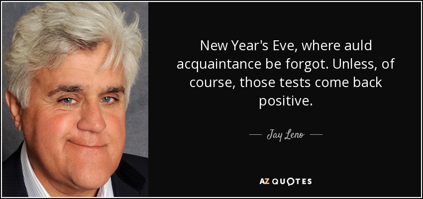 New Year's Eve, where auld acquaintance be forgot. Unless, of course, those tests come back positive. - Jay Leno