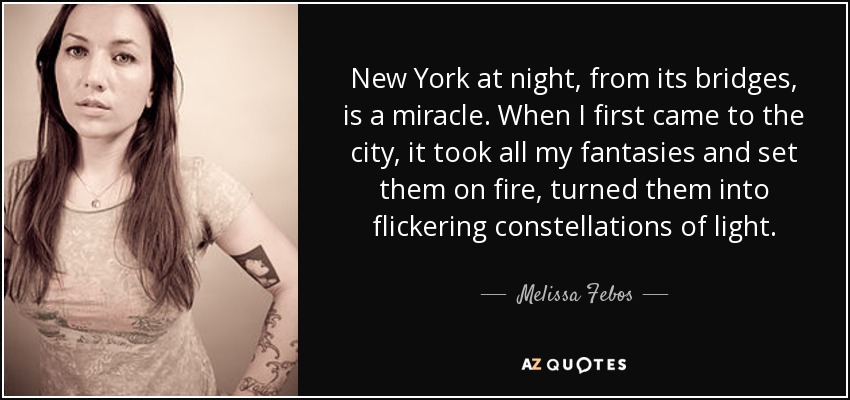 New York at night, from its bridges, is a miracle. When I first came to the city, it took all my fantasies and set them on fire, turned them into flickering constellations of light. - Melissa Febos
