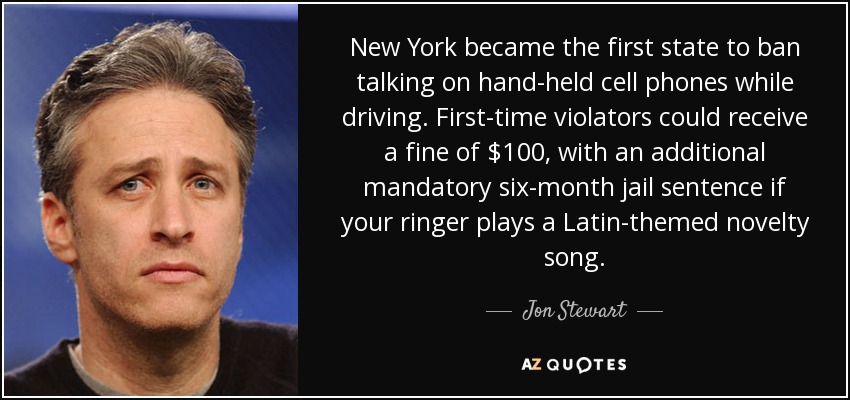 New York became the first state to ban talking on hand-held cell phones while driving. First-time violators could receive a fine of $100, with an additional mandatory six-month jail sentence if your ringer plays a Latin-themed novelty song. - Jon Stewart