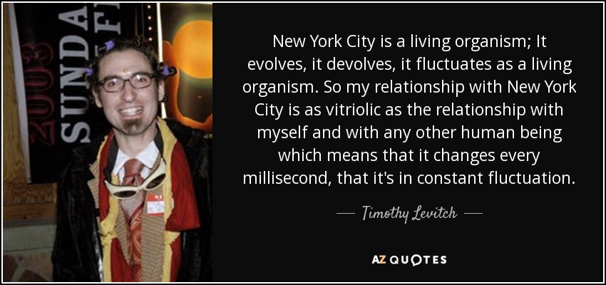 New York City is a living organism; It evolves, it devolves, it fluctuates as a living organism. So my relationship with New York City is as vitriolic as the relationship with myself and with any other human being which means that it changes every millisecond, that it's in constant fluctuation. - Timothy Levitch