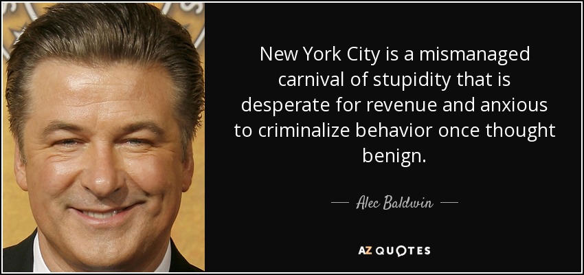 New York City is a mismanaged carnival of stupidity that is desperate for revenue and anxious to criminalize behavior once thought benign. - Alec Baldwin