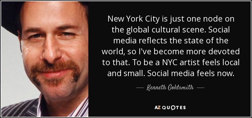 New York City is just one node on the global cultural scene. Social media reflects the state of the world, so I've become more devoted to that. To be a NYC artist feels local and small. Social media feels now. - Kenneth Goldsmith