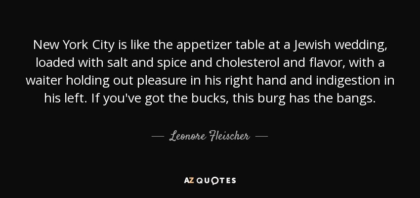 New York City is like the appetizer table at a Jewish wedding, loaded with salt and spice and cholesterol and flavor, with a waiter holding out pleasure in his right hand and indigestion in his left. If you've got the bucks, this burg has the bangs. - Leonore Fleischer